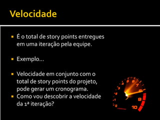    É o total de story points entregues
    em uma iteração pela equipe.

   Exemplo...

 Velocidade em conjunto com o
  total de story points do projeto,
  pode gerar um cronograma.
 Como vou descobrir a velocidade
  da 1ª iteração?
 