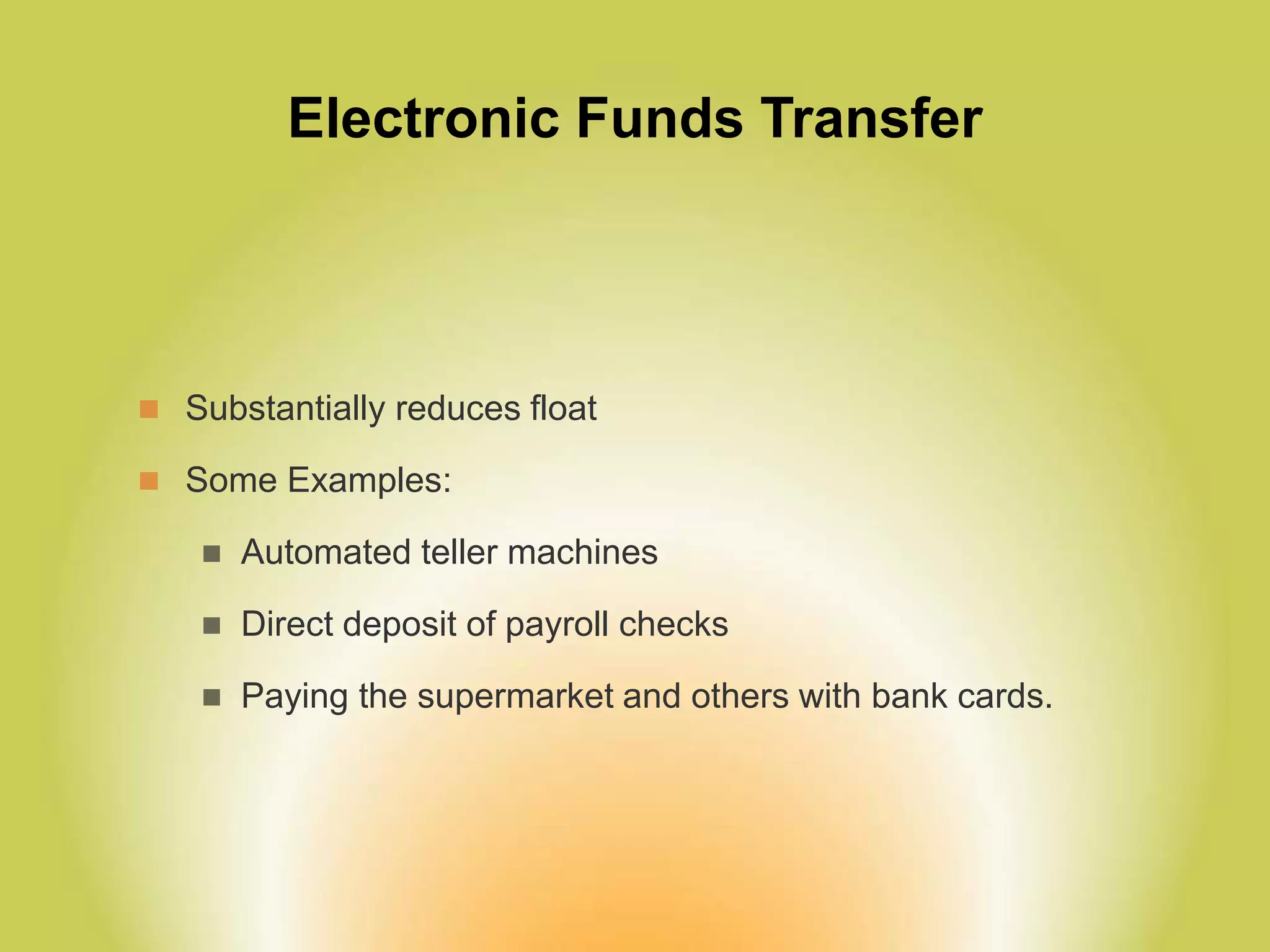 Electronic Funds Transfer
 Substantially reduces float
 Some Examples:
 Automated teller machines
 Direct deposit of payroll checks
 Paying the supermarket and others with bank cards.
 