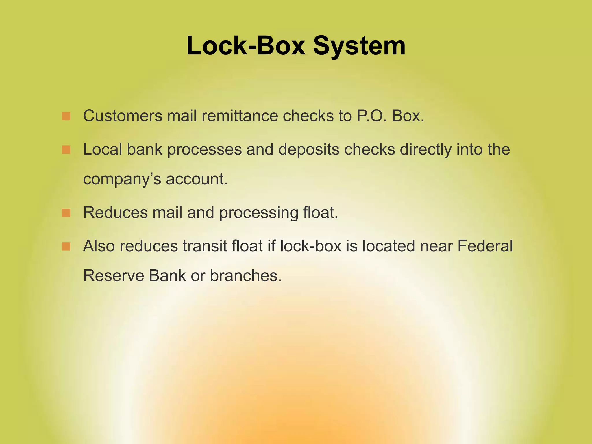 Lock-Box System
 Customers mail remittance checks to P.O. Box.
 Local bank processes and deposits checks directly into the
company’s account.
 Reduces mail and processing float.
 Also reduces transit float if lock-box is located near Federal
Reserve Bank or branches.
 