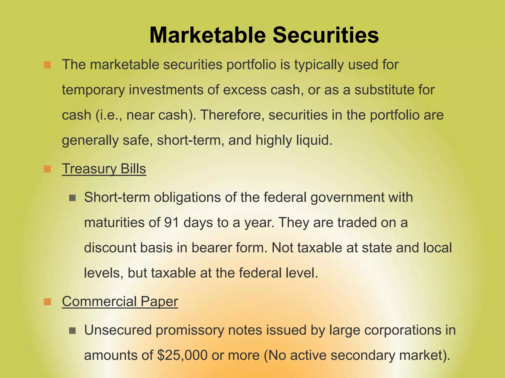 Marketable Securities
 The marketable securities portfolio is typically used for
temporary investments of excess cash, or as a substitute for
cash (i.e., near cash). Therefore, securities in the portfolio are
generally safe, short-term, and highly liquid.
 Treasury Bills
 Short-term obligations of the federal government with
maturities of 91 days to a year. They are traded on a
discount basis in bearer form. Not taxable at state and local
levels, but taxable at the federal level.
 Commercial Paper
 Unsecured promissory notes issued by large corporations in
amounts of $25,000 or more (No active secondary market).
 