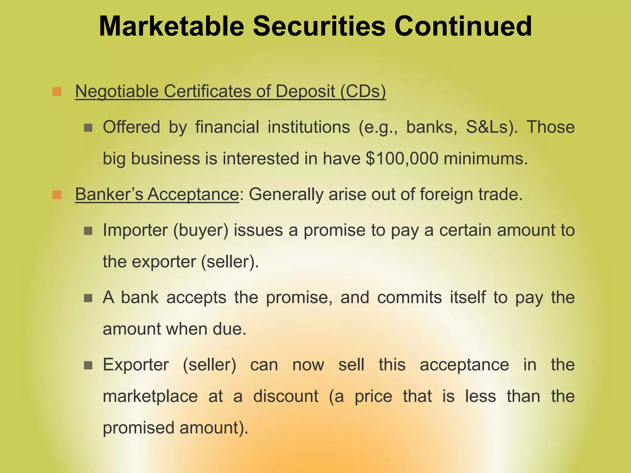 Marketable Securities Continued
 Negotiable Certificates of Deposit (CDs)
 Offered by financial institutions (e.g., banks, S&Ls). Those
big business is interested in have $100,000 minimums.
 Banker’s Acceptance: Generally arise out of foreign trade.
 Importer (buyer) issues a promise to pay a certain amount to
the exporter (seller).
 A bank accepts the promise, and commits itself to pay the
amount when due.
 Exporter (seller) can now sell this acceptance in the
marketplace at a discount (a price that is less than the
promised amount).
 