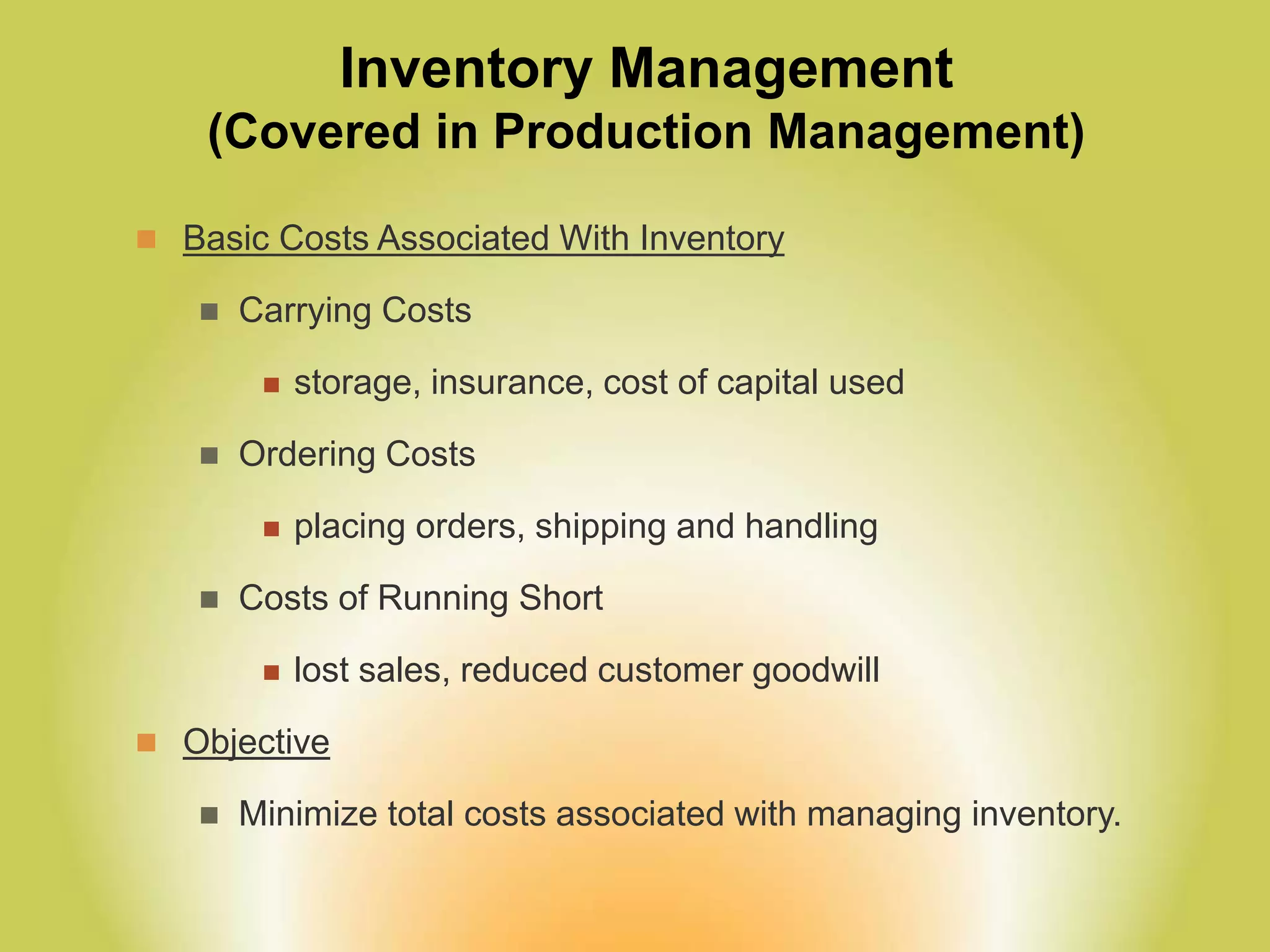 Inventory Management
(Covered in Production Management)
 Basic Costs Associated With Inventory
 Carrying Costs
 storage, insurance, cost of capital used
 Ordering Costs
 placing orders, shipping and handling
 Costs of Running Short
 lost sales, reduced customer goodwill
 Objective
 Minimize total costs associated with managing inventory.
 