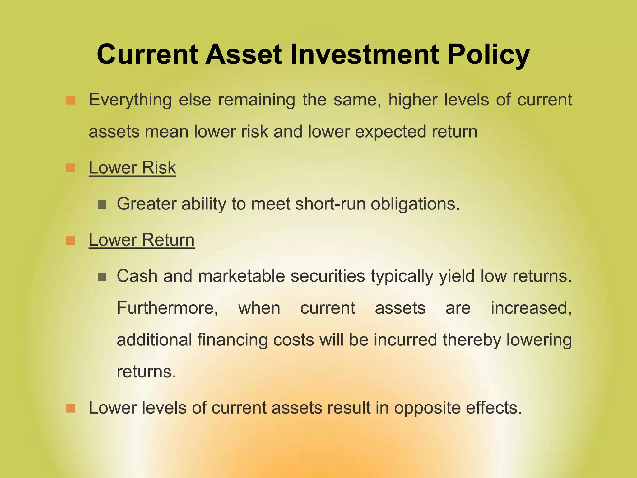 Current Asset Investment Policy
 Everything else remaining the same, higher levels of current
assets mean lower risk and lower expected return
 Lower Risk
 Greater ability to meet short-run obligations.
 Lower Return
 Cash and marketable securities typically yield low returns.
Furthermore, when current assets are increased,
additional financing costs will be incurred thereby lowering
returns.
 Lower levels of current assets result in opposite effects.
 