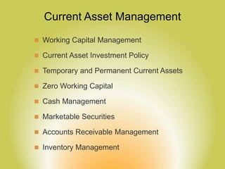 Current Asset Management
 Working Capital Management
 Current Asset Investment Policy
 Temporary and Permanent Current Assets
 Zero Working Capital
 Cash Management
 Marketable Securities
 Accounts Receivable Management
 Inventory Management
 
