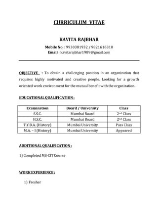 CURRICULUM VITAE 
KAVITA RAJBHAR 
Mobile No. : 9930381932 / 9821616310 
Email : kavitarajbhar1989@gmail.com 
OBJECTIVE : To obtain a challenging position in an organization that 
requires highly motivated and creative people. Looking for a growth 
oriented work environment for the mutual benefit with the organization. 
EDUCATIONAL QUALIFICATION : 
Examination Board / University Class 
S.S.C. Mumbai Board 2nd Class 
H.S.C. Mumbai Board 2nd Class 
T.Y.B.A. (History) Mumbai University Pass Class 
M.A. – I (History) Mumbai University Appeared 
ADDITIONAL QUALIFICATION : 
1) Completed MS-CIT Course 
WORK EXPERIENCE : 
1) Fresher 
 