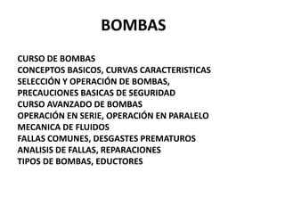 BOMBAS
CURSO DE BOMBAS
CONCEPTOS BASICOS, CURVAS CARACTERISTICAS
SELECCIÓN Y OPERACIÓN DE BOMBAS,
PRECAUCIONES BASICAS DE SEGURIDAD
CURSO AVANZADO DE BOMBAS
OPERACIÓN EN SERIE, OPERACIÓN EN PARALELO
MECANICA DE FLUIDOS
FALLAS COMUNES, DESGASTES PREMATUROS
ANALISIS DE FALLAS, REPARACIONES
TIPOS DE BOMBAS, EDUCTORES
 