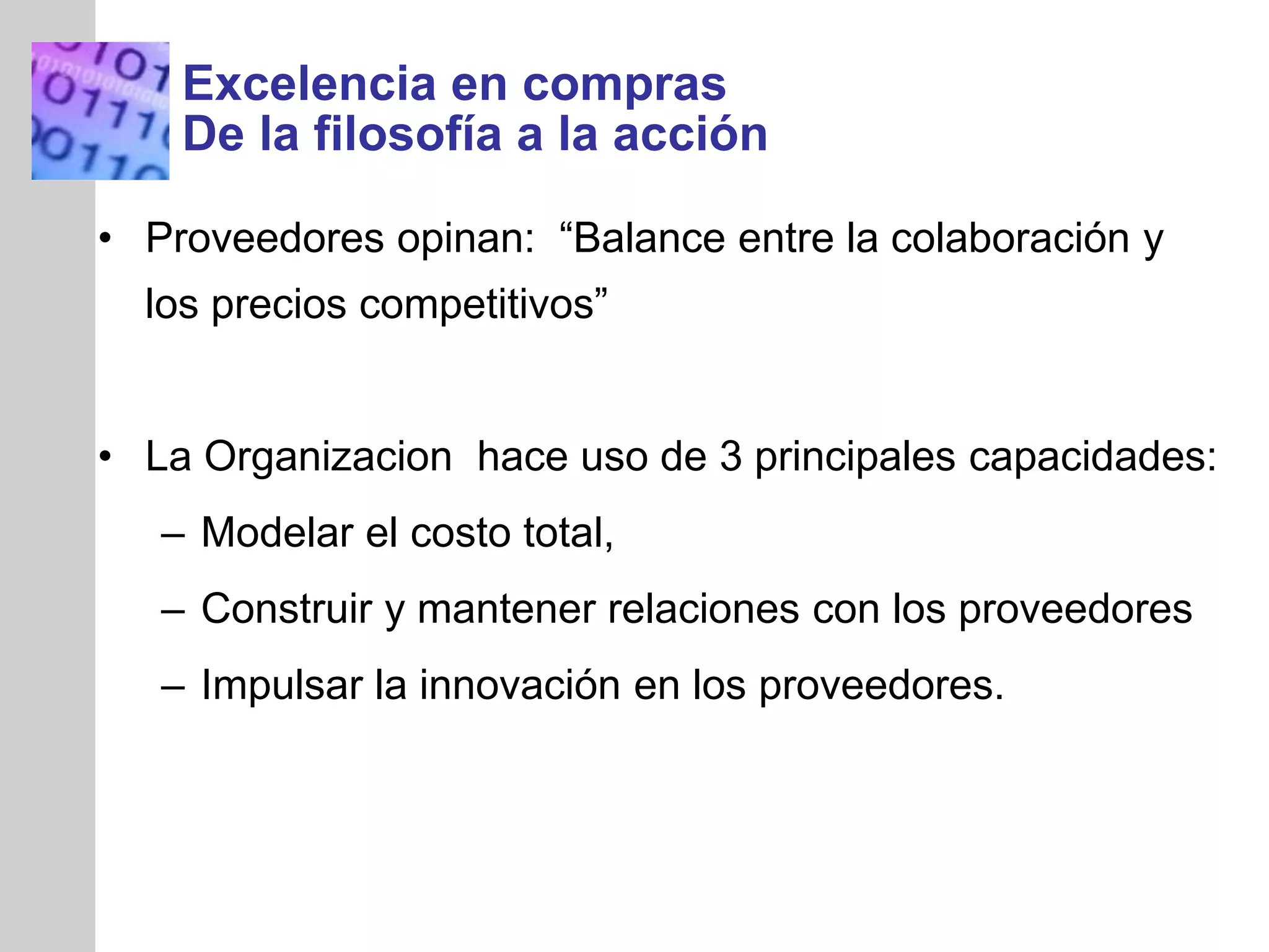 INSERT
GRAPHIC
SQUARE
HERE
Excelencia en compras
De la filosofía a la acción
• Proveedores opinan: “Balance entre la colaboración y
los precios competitivos”
• La Organizacion hace uso de 3 principales capacidades:
– Modelar el costo total,
– Construir y mantener relaciones con los proveedores
– Impulsar la innovación en los proveedores.
 