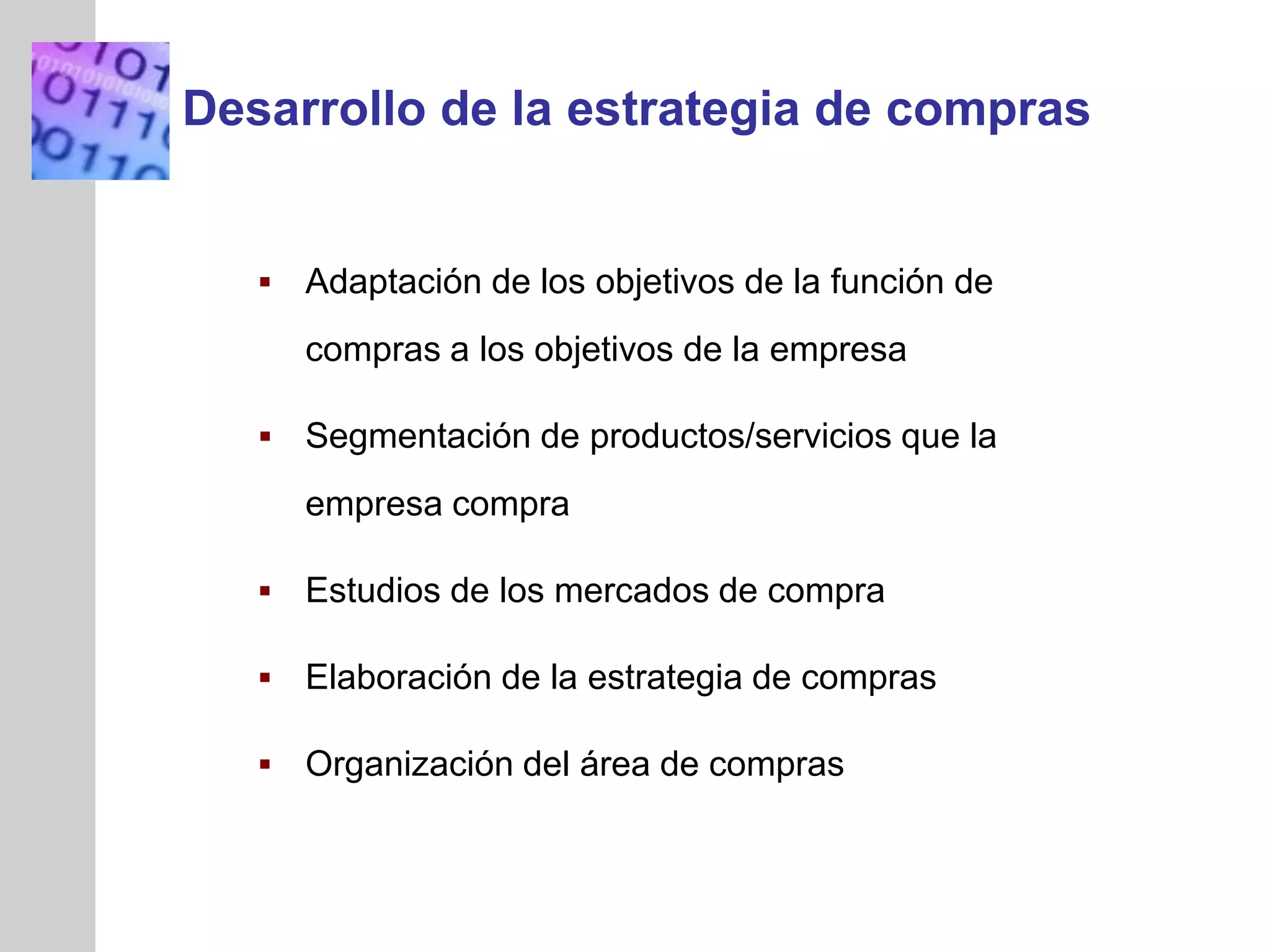 INSERT
GRAPHIC
SQUARE
HERE
 Adaptación de los objetivos de la función de
compras a los objetivos de la empresa
 Segmentación de productos/servicios que la
empresa compra
 Estudios de los mercados de compra
 Elaboración de la estrategia de compras
 Organización del área de compras
Desarrollo de la estrategia de compras
 