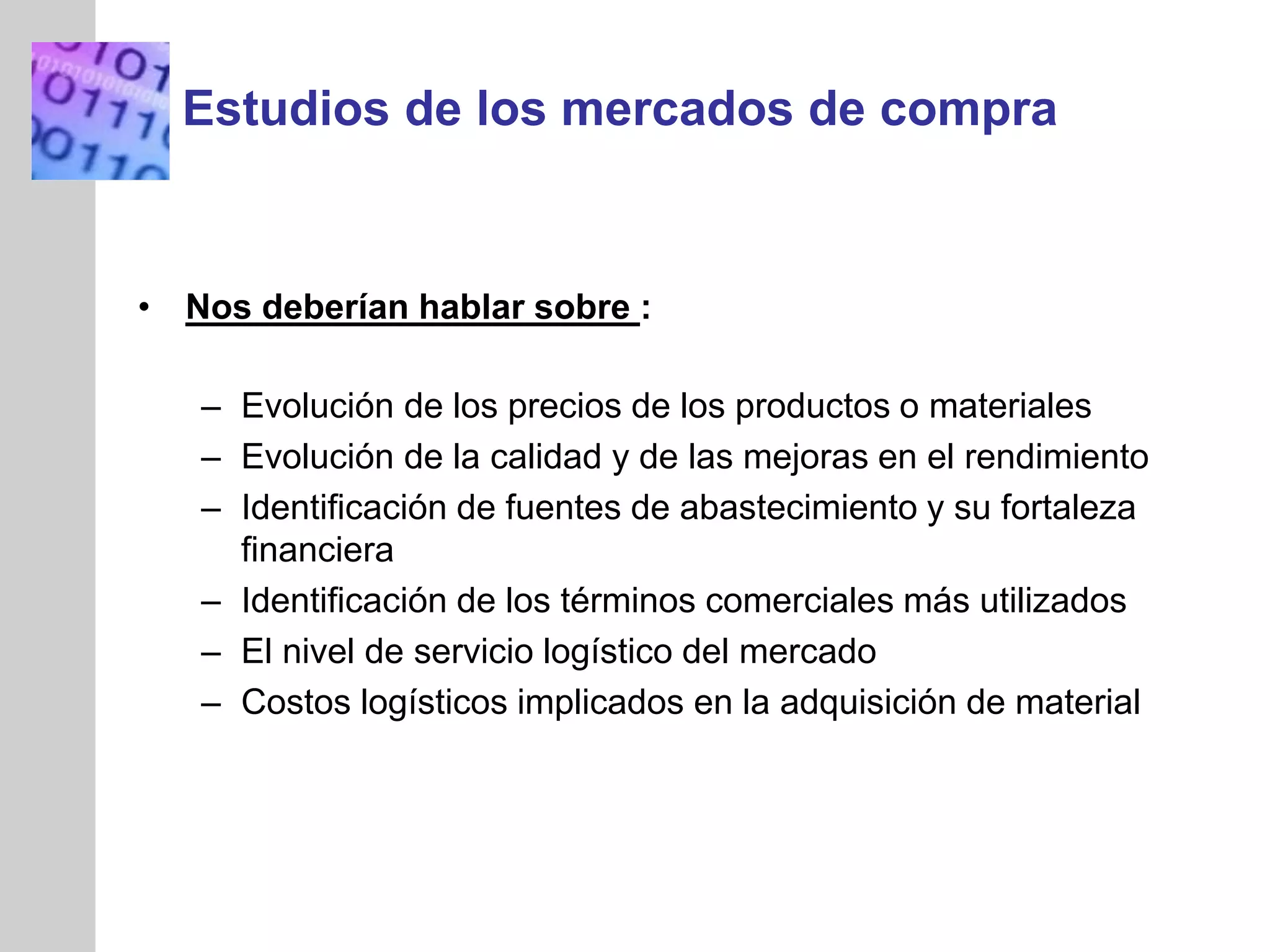 INSERT
GRAPHIC
SQUARE
HERE
Estudios de los mercados de compra
• Nos deberían hablar sobre :
– Evolución de los precios de los productos o materiales
– Evolución de la calidad y de las mejoras en el rendimiento
– Identificación de fuentes de abastecimiento y su fortaleza
financiera
– Identificación de los términos comerciales más utilizados
– El nivel de servicio logístico del mercado
– Costos logísticos implicados en la adquisición de material
 