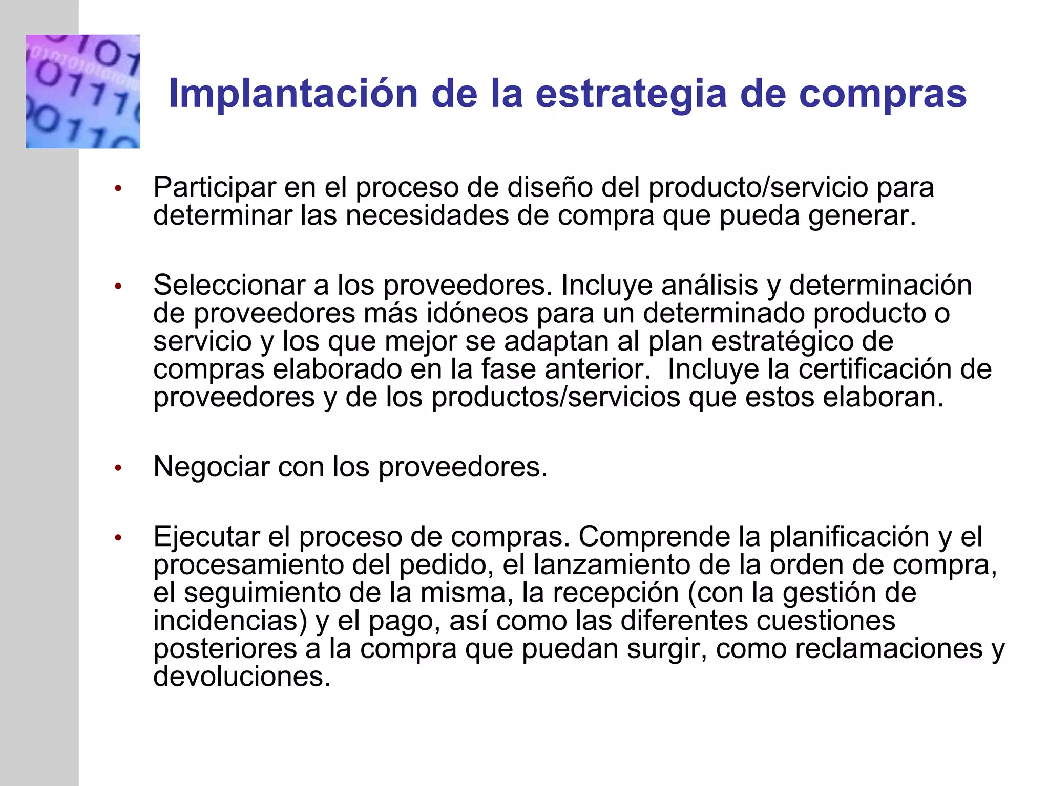 INSERT
GRAPHIC
SQUARE
HERE
Implantación de la estrategia de compras
• Participar en el proceso de diseño del producto/servicio para
determinar las necesidades de compra que pueda generar.
• Seleccionar a los proveedores. Incluye análisis y determinación
de proveedores más idóneos para un determinado producto o
servicio y los que mejor se adaptan al plan estratégico de
compras elaborado en la fase anterior. Incluye la certificación de
proveedores y de los productos/servicios que estos elaboran.
• Negociar con los proveedores.
• Ejecutar el proceso de compras. Comprende la planificación y el
procesamiento del pedido, el lanzamiento de la orden de compra,
el seguimiento de la misma, la recepción (con la gestión de
incidencias) y el pago, así como las diferentes cuestiones
posteriores a la compra que puedan surgir, como reclamaciones y
devoluciones.
 
