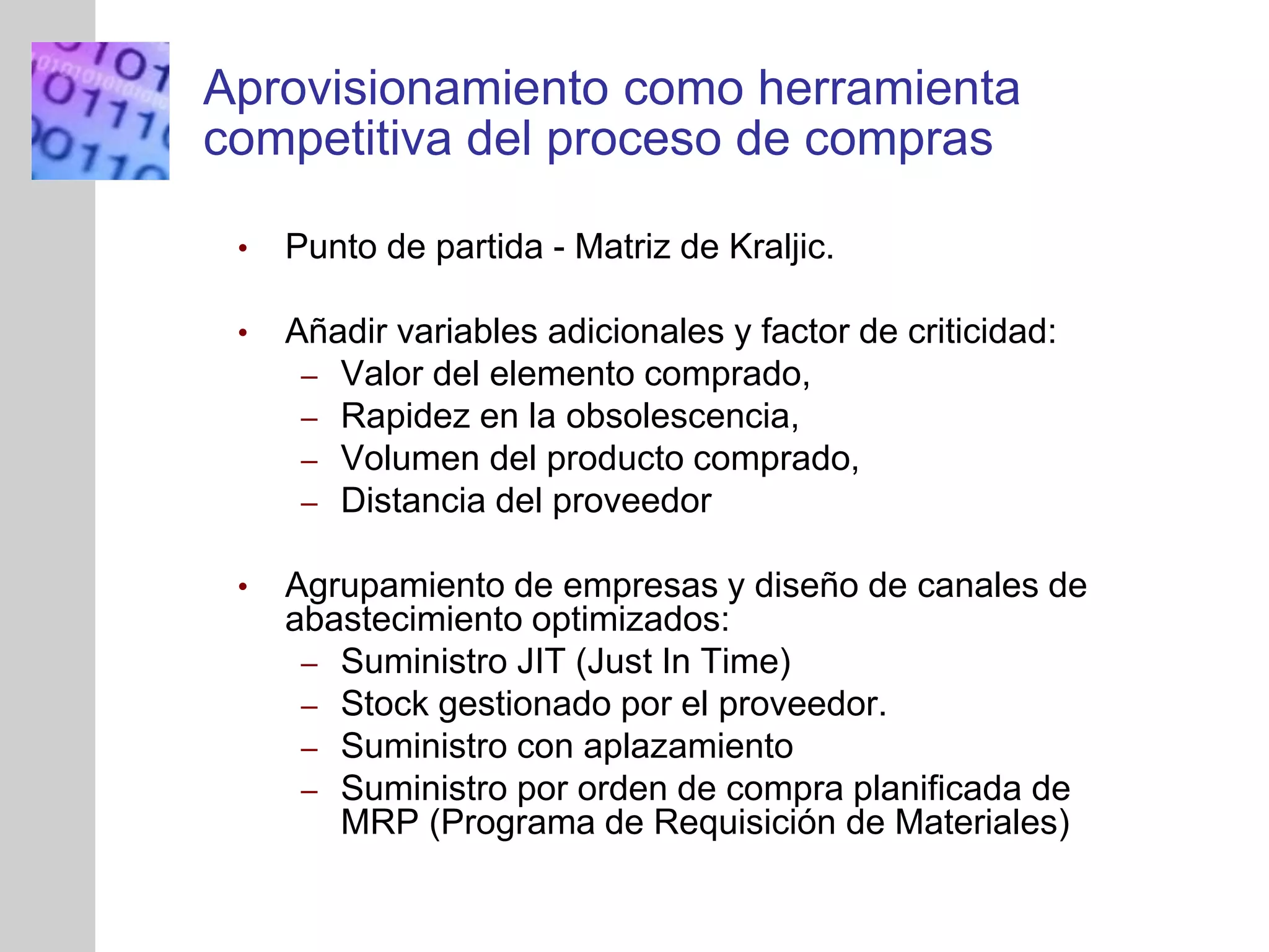 INSERT
GRAPHIC
SQUARE
HERE
Aprovisionamiento como herramienta
competitiva del proceso de compras
• Punto de partida - Matriz de Kraljic.
• Añadir variables adicionales y factor de criticidad:
– Valor del elemento comprado,
– Rapidez en la obsolescencia,
– Volumen del producto comprado,
– Distancia del proveedor
• Agrupamiento de empresas y diseño de canales de
abastecimiento optimizados:
– Suministro JIT (Just In Time)
– Stock gestionado por el proveedor.
– Suministro con aplazamiento
– Suministro por orden de compra planificada de
MRP (Programa de Requisición de Materiales)
 