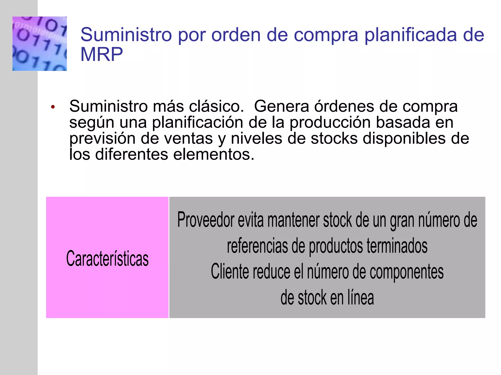 INSERT
GRAPHIC
SQUARE
HERE
Suministro por orden de compra planificada de
MRP
• Suministro más clásico. Genera órdenes de compra
según una planificación de la producción basada en
previsión de ventas y niveles de stocks disponibles de
los diferentes elementos.
Características
Proveedor evita mantener stock de un gran número de
referencias de productos terminados
Cliente reduce el número de componentes
de stock en línea
 