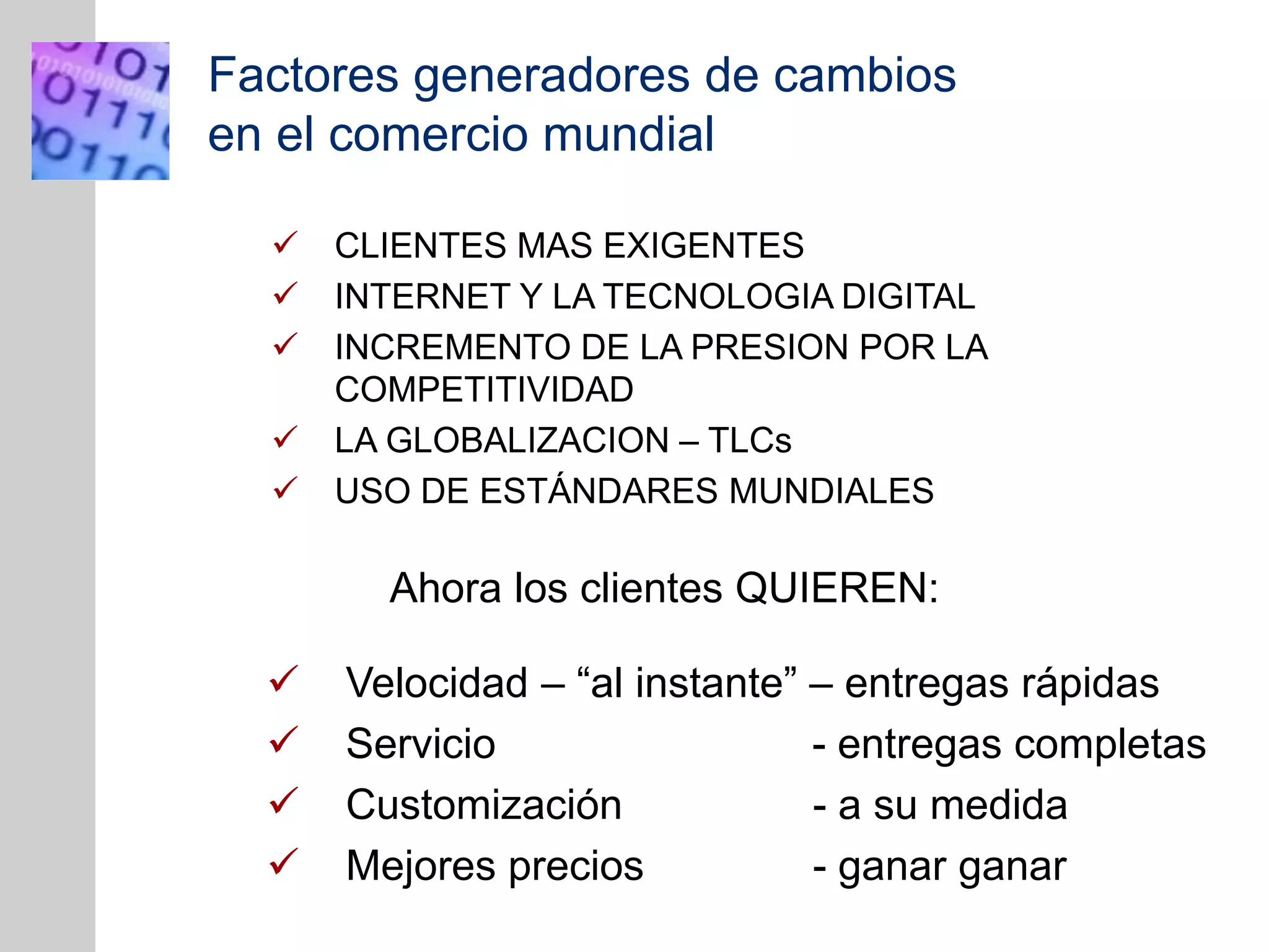 INSERT
GRAPHIC
SQUARE
HERE
Factores generadores de cambios
en el comercio mundial
 CLIENTES MAS EXIGENTES
 INTERNET Y LA TECNOLOGIA DIGITAL
 INCREMENTO DE LA PRESION POR LA
COMPETITIVIDAD
 LA GLOBALIZACION – TLCs
 USO DE ESTÁNDARES MUNDIALES
Ahora los clientes QUIEREN:
 Velocidad – “al instante” – entregas rápidas
 Servicio - entregas completas
 Customización - a su medida
 Mejores precios - ganar ganar
 
