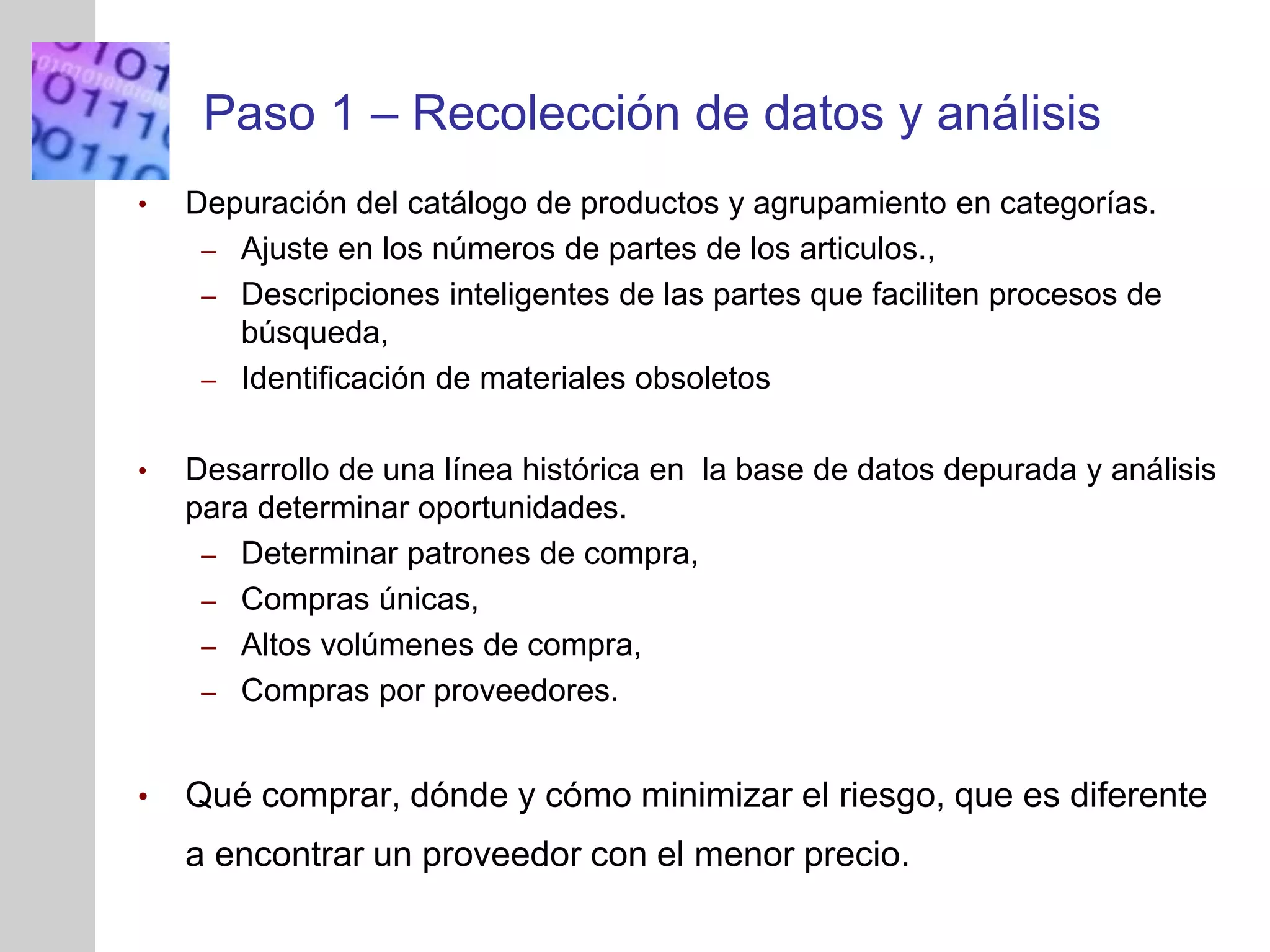 INSERT
GRAPHIC
SQUARE
HERE
Paso 1 – Recolección de datos y análisis
• Depuración del catálogo de productos y agrupamiento en categorías.
– Ajuste en los números de partes de los articulos.,
– Descripciones inteligentes de las partes que faciliten procesos de
búsqueda,
– Identificación de materiales obsoletos
• Desarrollo de una línea histórica en la base de datos depurada y análisis
para determinar oportunidades.
– Determinar patrones de compra,
– Compras únicas,
– Altos volúmenes de compra,
– Compras por proveedores.
• Qué comprar, dónde y cómo minimizar el riesgo, que es diferente
a encontrar un proveedor con el menor precio.
 
