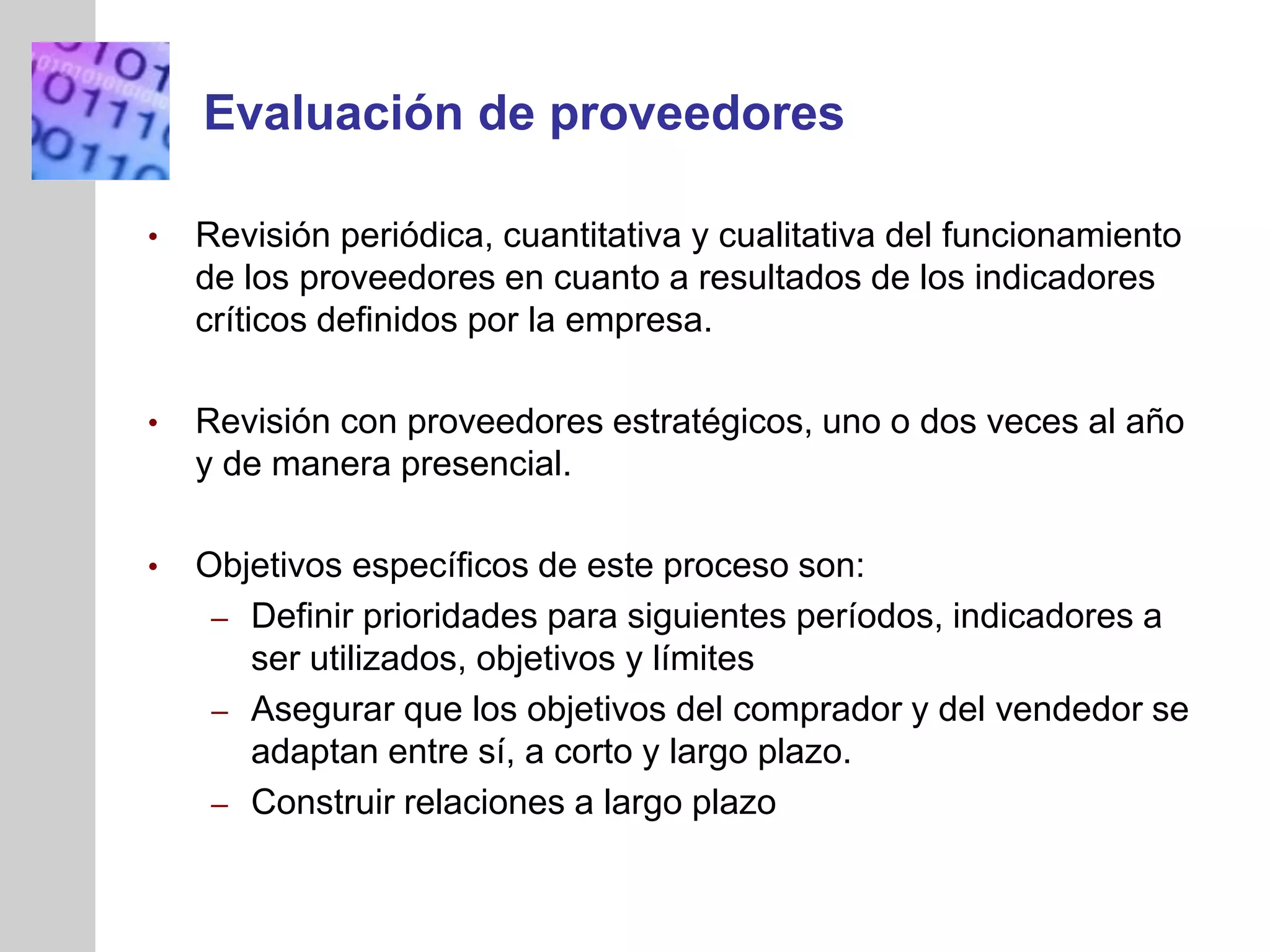 INSERT
GRAPHIC
SQUARE
HERE
Evaluación de proveedores
• Revisión periódica, cuantitativa y cualitativa del funcionamiento
de los proveedores en cuanto a resultados de los indicadores
críticos definidos por la empresa.
• Revisión con proveedores estratégicos, uno o dos veces al año
y de manera presencial.
• Objetivos específicos de este proceso son:
– Definir prioridades para siguientes períodos, indicadores a
ser utilizados, objetivos y límites
– Asegurar que los objetivos del comprador y del vendedor se
adaptan entre sí, a corto y largo plazo.
– Construir relaciones a largo plazo
 