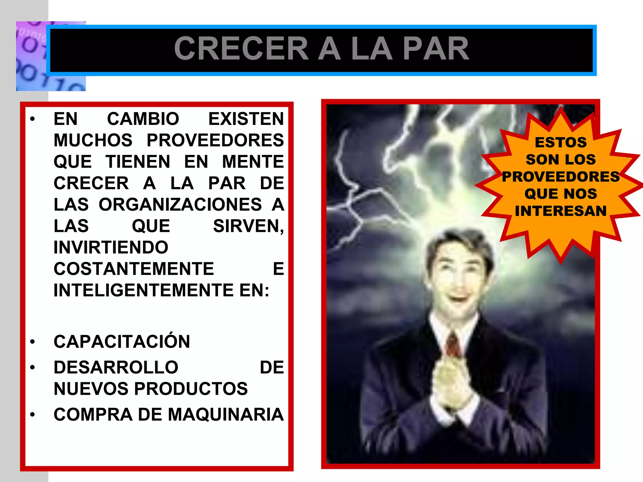 INSERT
GRAPHIC
SQUARE
HERE
CRECER A LA PAR
• EN CAMBIO EXISTEN
MUCHOS PROVEEDORES
QUE TIENEN EN MENTE
CRECER A LA PAR DE
LAS ORGANIZACIONES A
LAS QUE SIRVEN,
INVIRTIENDO
COSTANTEMENTE E
INTELIGENTEMENTE EN:
• CAPACITACIÓN
• DESARROLLO DE
NUEVOS PRODUCTOS
• COMPRA DE MAQUINARIA
ESTOS
SON LOS
PROVEEDORES
QUE NOS
INTERESAN
 
