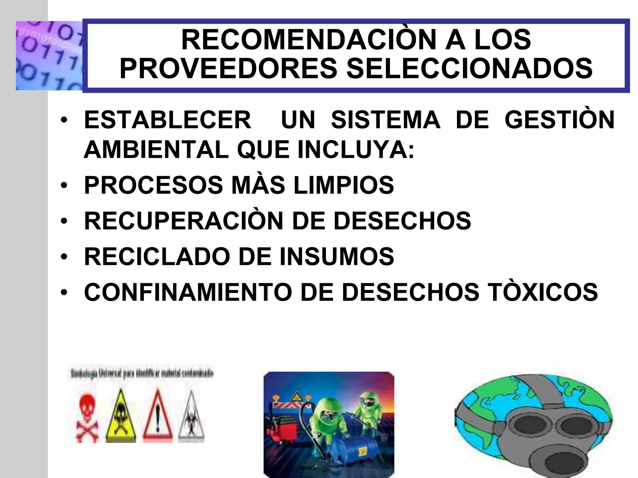 INSERT
GRAPHIC
SQUARE
HERE
RECOMENDACIÒN A LOS
PROVEEDORES SELECCIONADOS
• ESTABLECER UN SISTEMA DE GESTIÒN
AMBIENTAL QUE INCLUYA:
• PROCESOS MÀS LIMPIOS
• RECUPERACIÒN DE DESECHOS
• RECICLADO DE INSUMOS
• CONFINAMIENTO DE DESECHOS TÒXICOS
 