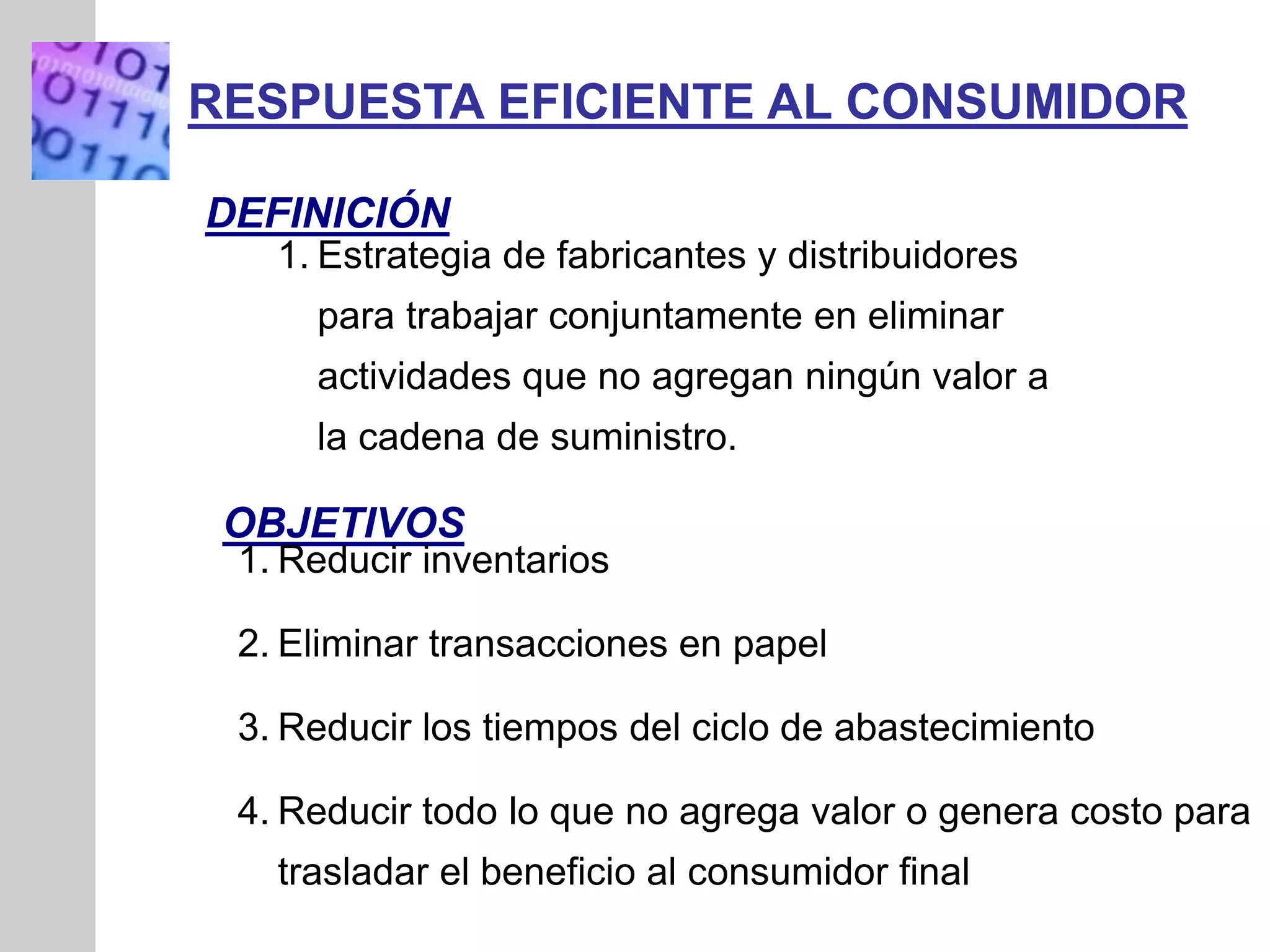 INSERT
GRAPHIC
SQUARE
HERE
DEFINICIÓN
RESPUESTA EFICIENTE AL CONSUMIDOR
1. Estrategia de fabricantes y distribuidores
para trabajar conjuntamente en eliminar
actividades que no agregan ningún valor a
la cadena de suministro.
OBJETIVOS
1. Reducir inventarios
2. Eliminar transacciones en papel
3. Reducir los tiempos del ciclo de abastecimiento
4. Reducir todo lo que no agrega valor o genera costo para
trasladar el beneficio al consumidor final
 