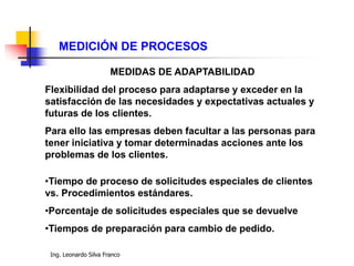 Ing. Leonardo Silva Franco
MEDICIÓN DE PROCESOS
MEDIDAS DE ADAPTABILIDAD
Flexibilidad del proceso para adaptarse y exceder en la
satisfacción de las necesidades y expectativas actuales y
futuras de los clientes.
Para ello las empresas deben facultar a las personas para
tener iniciativa y tomar determinadas acciones ante los
problemas de los clientes.
•Tiempo de proceso de solicitudes especiales de clientes
vs. Procedimientos estándares.
•Porcentaje de solicitudes especiales que se devuelve
•Tiempos de preparación para cambio de pedido.
 
