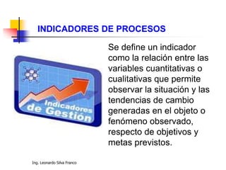Ing. Leonardo Silva Franco
Se define un indicador
como la relación entre las
variables cuantitativas o
cualitativas que permite
observar la situación y las
tendencias de cambio
generadas en el objeto o
fenómeno observado,
respecto de objetivos y
metas previstos.
INDICADORES DE PROCESOS
 