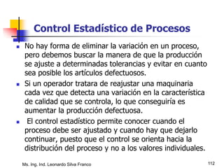 Ms. Ing. Ind. Leonardo Silva Franco 112
Control Estadístico de Procesos
 No hay forma de eliminar la variación en un proceso,
pero debemos buscar la manera de que la producción
se ajuste a determinadas tolerancias y evitar en cuanto
sea posible los artículos defectuosos.
 Si un operador tratara de reajustar una maquinaria
cada vez que detecta una variación en la característica
de calidad que se controla, lo que conseguiría es
aumentar la producción defectuosa.
 El control estadístico permite conocer cuando el
proceso debe ser ajustado y cuando hay que dejarlo
continuar, puesto que el control se orienta hacia la
distribución del proceso y no a los valores individuales.
 