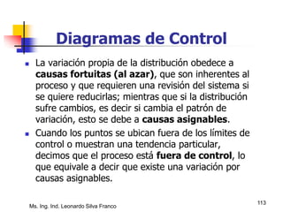 Ms. Ing. Ind. Leonardo Silva Franco
113
Diagramas de Control
 La variación propia de la distribución obedece a
causas fortuitas (al azar), que son inherentes al
proceso y que requieren una revisión del sistema si
se quiere reducirlas; mientras que si la distribución
sufre cambios, es decir si cambia el patrón de
variación, esto se debe a causas asignables.
 Cuando los puntos se ubican fuera de los límites de
control o muestran una tendencia particular,
decimos que el proceso está fuera de control, lo
que equivale a decir que existe una variación por
causas asignables.
 