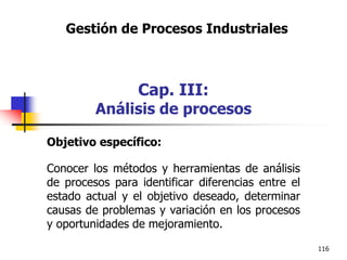 116
Objetivo específico:
Conocer los métodos y herramientas de análisis
de procesos para identificar diferencias entre el
estado actual y el objetivo deseado, determinar
causas de problemas y variación en los procesos
y oportunidades de mejoramiento.
Gestión de Procesos Industriales
Cap. III:
Análisis de procesos
 