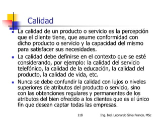 Ing. Ind. Leonardo Silva Franco, MSc118
Calidad
 La calidad de un producto o servicio es la percepción
que el cliente tiene, que asume conformidad con
dicho producto o servicio y la capacidad del mismo
para satisfacer sus necesidades.
 La calidad debe definirse en el contexto que se esté
considerando, por ejemplo: la calidad del servicio
telefónico, la calidad de la educación, la calidad del
producto, la calidad de vida, etc.
 Nunca se debe confundir la calidad con lujos o niveles
superiores de atributos del producto o servicio, sino
con las obtenciones regulares y permanentes de los
atributos del bien ofrecido a los clientes que es el único
fin que desean captar todas las empresas.
 