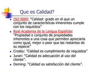 Que es Calidad?
 ISO 9000: “Calidad: grado en el que un
conjunto de características inherentes cumple
con los requisitos”
 Real Academia de la Lengua Española:
“Propiedad o conjunto de propiedades
inherentes a una cosa que permiten apreciarla
como igual, mejor o peor que las restantes de
su especie”
 Crosby: ”Calidad es cumplimiento de requisitos”
 Juran: “Calidad es adecuación al uso del
cliente”.
 Deming: “Calidad es satisfacción del cliente”.
 