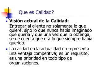 Que es Calidad?
 Visión actual de la Calidad:
Entregar al cliente no solamente lo que
quiere, sino lo que nunca había imaginado
que quería y que una vez que lo obtenga,
se de cuenta que era lo que siempre había
querido.
 La calidad en la actualidad no representa
una ventaja competitiva; es un requisito,
es una prioridad en todo tipo de
organizaciones.
 