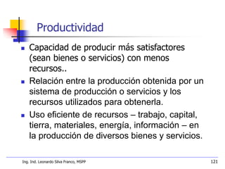 Ing. Ind. Leonardo Silva Franco, MSPP 121
Productividad
 Capacidad de producir más satisfactores
(sean bienes o servicios) con menos
recursos..
 Relación entre la producción obtenida por un
sistema de producción o servicios y los
recursos utilizados para obtenerla.
 Uso eficiente de recursos – trabajo, capital,
tierra, materiales, energía, información – en
la producción de diversos bienes y servicios.
 