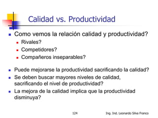 Ing. Ind. Leonardo Silva Franco124
Calidad vs. Productividad
 Como vemos la relación calidad y productividad?
 Rivales?
 Competidores?
 Compañeros inseparables?
 Puede mejorarse la productividad sacrificando la calidad?
 Se deben buscar mayores niveles de calidad,
sacrificando el nivel de productividad?
 La mejora de la calidad implica que la productividad
disminuya?
 