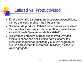 Ing. Ind. Leonardo Silva Franco125
Calidad vs. Productividad
 En el diccionario Larousse, en la palabra productividad,
vamos a encontrar algo muy interesante:
 “Facultad de producir. Calidad de lo que es productivo”.
Esto nos hace ver que en cierto sentido, productividad
es sinónimo de “evaluación de la calidad”.
 Pudiéramos entonces afirmar que la Productividad
evalúa la capacidad del sistema para elaborar los
productos requeridos (Calidad) y a la vez el grado en
que se aprovechan los recursos utilizados, es decir el
valor agregado.
 