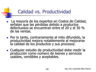 Ing. Ind. Leonardo Silva Franco126
Calidad vs. Productividad
 La mayoría de los expertos en Costos de Calidad,
señalan que las pérdidas debido a productos
defectuosos se encuentran entre el 20 y el 30 %
de las ventas.
 Por lo tanto, contrariamente al mito difundido, la
productividad mejora notablemente al mejorarse
la calidad de los productos y sus procesos.
 Cualquier estudio de productividad debe medir la
producción como número de bienes y servicios
usables, vendibles y aceptables.
 