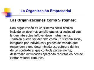 La Organización Empresarial
Las Organizaciones Como Sistemas:
Una organización es un sistema socio-técnico
incluido en otro más amplio que es la sociedad con
la que interactúa influyéndose mutuamente.
También puede ser definida como un sistema social,
integrado por individuos y grupos de trabajo que
responden a una determinada estructura y dentro
de un contexto al que controla parcialmente,
desarrollan actividades aplicando recursos en pos de
ciertos valores comunes.
 