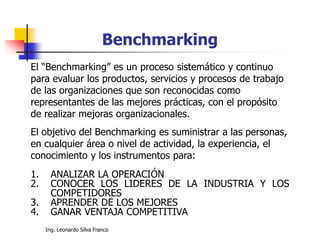 Ing. Leonardo Silva Franco
El “Benchmarking” es un proceso sistemático y continuo
para evaluar los productos, servicios y procesos de trabajo
de las organizaciones que son reconocidas como
representantes de las mejores prácticas, con el propósito
de realizar mejoras organizacionales.
El objetivo del Benchmarking es suministrar a las personas,
en cualquier área o nivel de actividad, la experiencia, el
conocimiento y los instrumentos para:
1. ANALIZAR LA OPERACIÓN
2. CONOCER LOS LIDERES DE LA INDUSTRIA Y LOS
COMPETIDORES
3. APRENDER DE LOS MEJORES
4. GANAR VENTAJA COMPETITIVA
Benchmarking
 