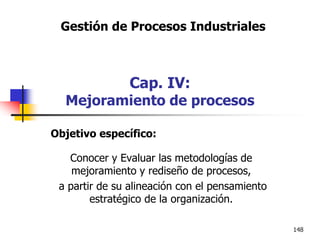 148
Objetivo específico:
Conocer y Evaluar las metodologías de
mejoramiento y rediseño de procesos,
a partir de su alineación con el pensamiento
estratégico de la organización.
Gestión de Procesos Industriales
Cap. IV:
Mejoramiento de procesos
 