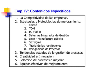 Cap. IV: Contenidos específicos
1. La Competitividad de las empresas.
2. Estrategias y Metodologías de mejoramiento:
1. Kaizen
2. TQM
3. ISO 9000
4. Sistemas Integrados de Gestión
5. Lean - Manufactura esbelta
6. Six Sigma
7. Teoría de las restricciones
8. Reingeniería de Procesos
3. Tendencias actuales de la gestión de procesos
4. Creatividad e Innovación
5. Selección de procesos a mejorar
6. Equipos efectivos de mejoramiento
 