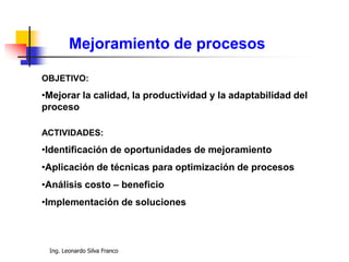 Ing. Leonardo Silva Franco
Mejoramiento de procesos
OBJETIVO:
•Mejorar la calidad, la productividad y la adaptabilidad del
proceso
ACTIVIDADES:
•Identificación de oportunidades de mejoramiento
•Aplicación de técnicas para optimización de procesos
•Análisis costo – beneficio
•Implementación de soluciones
 