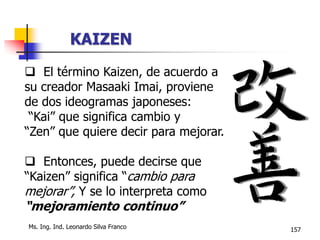 Ms. Ing. Ind. Leonardo Silva Franco 157
 El término Kaizen, de acuerdo a
su creador Masaaki Imai, proviene
de dos ideogramas japoneses:
“Kai” que significa cambio y
“Zen” que quiere decir para mejorar.
 Entonces, puede decirse que
“Kaizen” significa “cambio para
mejorar”, Y se lo interpreta como
“mejoramiento continuo”
KAIZEN
 