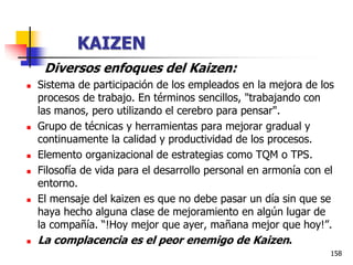 158
Diversos enfoques del Kaizen:
 Sistema de participación de los empleados en la mejora de los
procesos de trabajo. En términos sencillos, "trabajando con
las manos, pero utilizando el cerebro para pensar".
 Grupo de técnicas y herramientas para mejorar gradual y
continuamente la calidad y productividad de los procesos.
 Elemento organizacional de estrategias como TQM o TPS.
 Filosofía de vida para el desarrollo personal en armonía con el
entorno.
 El mensaje del kaizen es que no debe pasar un día sin que se
haya hecho alguna clase de mejoramiento en algún lugar de
la compañía. “!Hoy mejor que ayer, mañana mejor que hoy!”.
 La complacencia es el peor enemigo de Kaizen.
KAIZEN
 