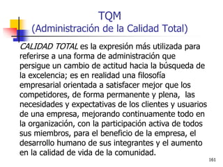 161
TQM
(Administración de la Calidad Total)
CALIDAD TOTAL es la expresión más utilizada para
referirse a una forma de administración que
persigue un cambio de actitud hacia la búsqueda de
la excelencia; es en realidad una filosofía
empresarial orientada a satisfacer mejor que los
competidores, de forma permanente y plena, las
necesidades y expectativas de los clientes y usuarios
de una empresa, mejorando continuamente todo en
la organización, con la participación activa de todos
sus miembros, para el beneficio de la empresa, el
desarrollo humano de sus integrantes y el aumento
en la calidad de vida de la comunidad.
 