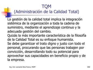 Ing. Ind. Leonardo Silva Franco, MSPP 162
TQM
(Administración de la Calidad Total)
La gestión de la calidad total implica la integración
sistémica de la organización a toda la cadena de
suministro, mediante el aprendizaje continuo y la
adecuada gestión del cambio.
Quizás la más importante característica de la filosofía
de la Calidad Total es su enfoque humanista.
Se debe garantizar el trato digno y justo con todo el
personal, procurando que las personas trabajen por
convicción, desarrollando todo su potencial para
aprovechar sus capacidades en beneficio propio y de
la empresa.
 