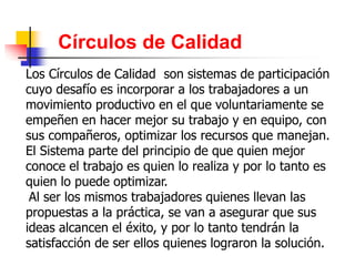 Círculos de Calidad
Los Círculos de Calidad son sistemas de participación
cuyo desafío es incorporar a los trabajadores a un
movimiento productivo en el que voluntariamente se
empeñen en hacer mejor su trabajo y en equipo, con
sus compañeros, optimizar los recursos que manejan.
El Sistema parte del principio de que quien mejor
conoce el trabajo es quien lo realiza y por lo tanto es
quien lo puede optimizar.
Al ser los mismos trabajadores quienes llevan las
propuestas a la práctica, se van a asegurar que sus
ideas alcancen el éxito, y por lo tanto tendrán la
satisfacción de ser ellos quienes lograron la solución.
 