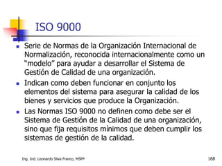 Ing. Ind. Leonardo Silva Franco, MSPP 168
ISO 9000
 Serie de Normas de la Organización Internacional de
Normalización, reconocida internacionalmente como un
“modelo” para ayudar a desarrollar el Sistema de
Gestión de Calidad de una organización.
 Indican como deben funcionar en conjunto los
elementos del sistema para asegurar la calidad de los
bienes y servicios que produce la Organización.
 Las Normas ISO 9000 no definen como debe ser el
Sistema de Gestión de la Calidad de una organización,
sino que fija requisitos mínimos que deben cumplir los
sistemas de gestión de la calidad.
 