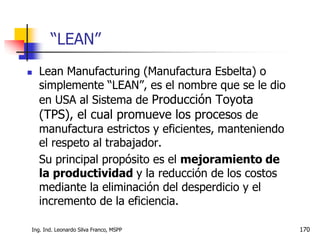 Ing. Ind. Leonardo Silva Franco, MSPP 170
 Lean Manufacturing (Manufactura Esbelta) o
simplemente “LEAN”, es el nombre que se le dio
en USA al Sistema de Producción Toyota
(TPS), el cual promueve los procesos de
manufactura estrictos y eficientes, manteniendo
el respeto al trabajador.
Su principal propósito es el mejoramiento de
la productividad y la reducción de los costos
mediante la eliminación del desperdicio y el
incremento de la eficiencia.
“LEAN”
 