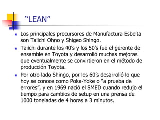  Los principales precursores de Manufactura Esbelta
son Taiichi Ohno y Shigeo Shingo.
 Taiichi durante los 40’s y los 50’s fue el gerente de
ensamble en Toyota y desarrolló muchas mejoras
que eventualmente se convirtieron en el método de
producción Toyota.
 Por otro lado Shingo, por los 60’s desarrolló lo que
hoy se conoce como Poka-Yoke o “a prueba de
errores”, y en 1969 nació el SMED cuando redujo el
tiempo para cambios de setup en una prensa de
1000 toneladas de 4 horas a 3 minutos.
“LEAN”
 