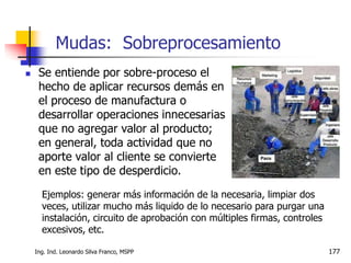 Ing. Ind. Leonardo Silva Franco, MSPP 177
 Se entiende por sobre-proceso el
hecho de aplicar recursos demás en
el proceso de manufactura o
desarrollar operaciones innecesarias
que no agregar valor al producto;
en general, toda actividad que no
aporte valor al cliente se convierte
en este tipo de desperdicio.
Mudas: Sobreprocesamiento
Ejemplos: generar más información de la necesaria, limpiar dos
veces, utilizar mucho más liquido de lo necesario para purgar una
instalación, circuito de aprobación con múltiples firmas, controles
excesivos, etc.
 