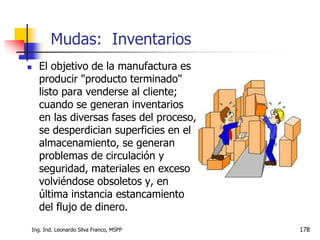 Ing. Ind. Leonardo Silva Franco, MSPP 178
 El objetivo de la manufactura es
producir "producto terminado"
listo para venderse al cliente;
cuando se generan inventarios
en las diversas fases del proceso,
se desperdician superficies en el
almacenamiento, se generan
problemas de circulación y
seguridad, materiales en exceso
volviéndose obsoletos y, en
última instancia estancamiento
del flujo de dinero.
Mudas: Inventarios
 