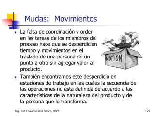 Ing. Ind. Leonardo Silva Franco, MSPP 179
 La falta de coordinación y orden
en las tareas de los miembros del
proceso hace que se desperdicien
tiempo y movimientos en el
traslado de una persona de un
punto a otro sin agregar valor al
producto.
Mudas: Movimientos
 También encontramos este desperdicio en
estaciones de trabajo en las cuales la secuencia de
las operaciones no esta definida de acuerdo a las
características de la naturaleza del producto y de
la persona que lo transforma.
 